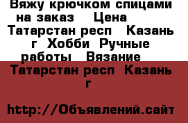 Вяжу крючком,спицами на заказ  › Цена ­ 100 - Татарстан респ., Казань г. Хобби. Ручные работы » Вязание   . Татарстан респ.,Казань г.